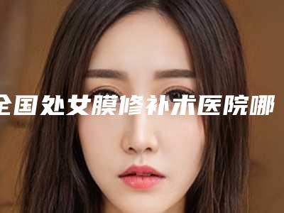 全国处女膜修补术医院哪家好：处女膜修补术医院前50位哪几个做得好