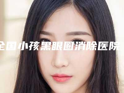 全国小孩黑眼圈消除医院推荐:小孩黑眼圈消除医院前50名集合
