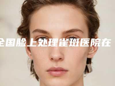 全国脸上处理雀斑医院在榜清单top20倾情奉献-口碑反馈