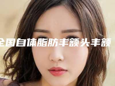 全国自体脂肪丰额头丰额头医院排名前二十强规模对比-特色审美价格多方面对比