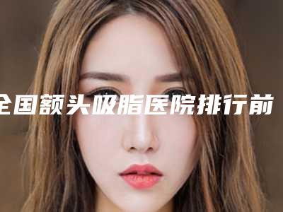 全国额头吸脂医院排行前二十强权威榜单整理-技术前沿口碑专业