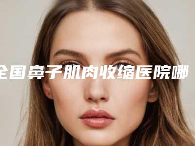 全国鼻子肌肉收缩医院哪家好:鼻子肌肉收缩医院前50强名单2025版