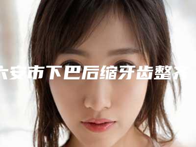 六安市下巴后缩牙齿整齐矫正医生排名榜前十热门出炉-六安市郑文娣口腔医生