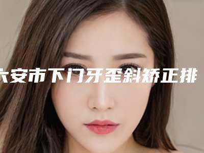 六安市下门牙歪斜矫正排行十强全新评出-六安市下门牙歪斜矫正口腔医生
