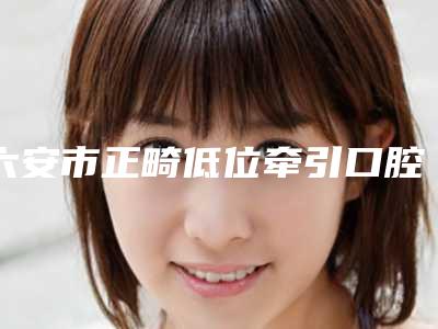六安市正畸低位牵引口腔医生排行榜TOP10强强榜产生-六安市正畸低位牵引医生公立5强擅长口碑各不同