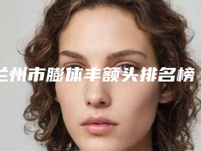 兰州市膨体丰额头排名榜十强都有谁-兰州梦想整形美容门诊部口碑常青