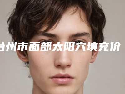 台州市面部太阳穴填充价目表免费观看-台州市面部太阳穴填充一般价格是多少呢