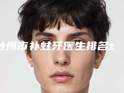 台州市补蛀牙医生排名top10强刚刚公布经验丰富医生名单-台州市何文口腔医生