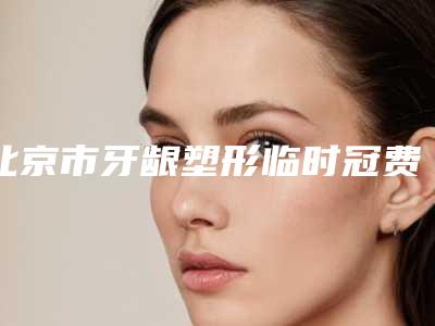 北京市牙龈塑形临时冠费用表明细整理(牙龈塑形临时冠均价为:4006元)
