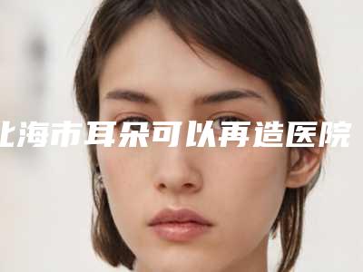 北海市耳朵可以再造医院精品之选-北海华美医疗美容诊所与北海市人民医院整形美容科攻略