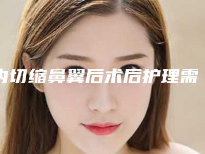 内切缩鼻翼后术后护理需要注意什么-内切缩鼻翼手术的术后护理要注意什么