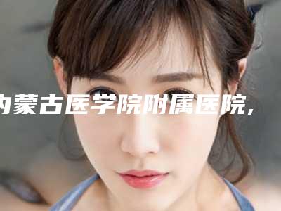 内蒙古医学院附属医院,内蒙古解放军253医院整形科技术PK哪家好