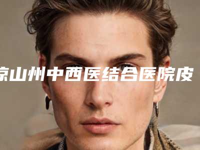 凉山州中西医结合医院皮肤科,凉山彝族睿恩医疗美容口碑_实力充分PK