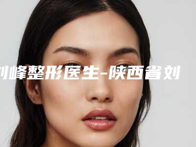刘峰整形医生-陕西省刘峰医生抽脂手术抽脸术后效果包你满意