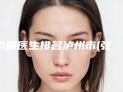 切眉医生排名泸州市(张翔医生专家权威有实力_值得信赖)