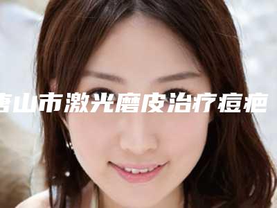 唐山市激光磨皮治疗痘疤医院排名榜前十强评价高(唐山市激光磨皮治疗痘疤整形医院)
