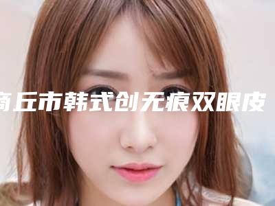 商丘市韩式创无痕双眼皮医生上榜清单前十都有哪位-商丘市韩式创无痕双眼皮整形医生