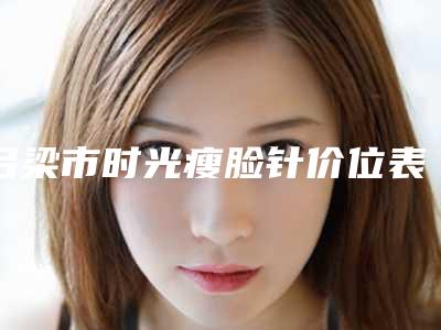 吕梁市时光瘦脸针价位表详细公布-均价时光瘦脸针12372元
