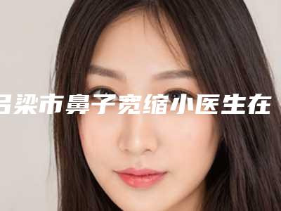 吕梁市鼻子宽缩小医生在榜名单前十名正规医生推荐-吕梁市鼻子宽缩小整形医生