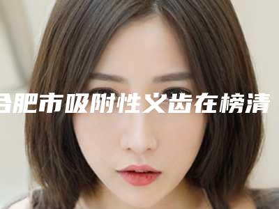 合肥市吸附性义齿在榜清单强榜前十知名度高-合肥市吸附性义齿口腔医生