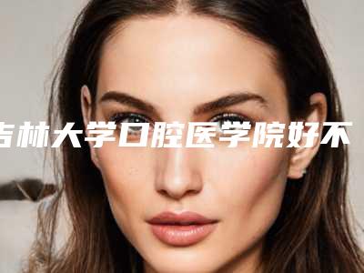 吉林大学口腔医学院好不好-价格(价目)表全新曝光一览