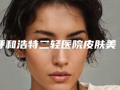 呼和浩特二轻医院皮肤美容科收费标准新曝光-嫩肤祛皱案例