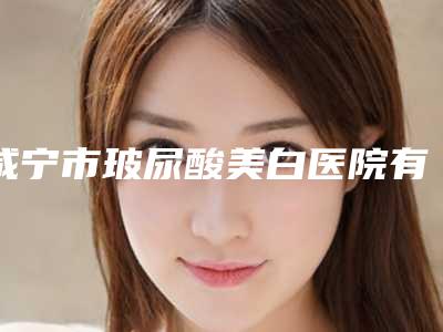 咸宁市玻尿酸美白医院有资质TOP5墙裂来袭-排名靠前咸宁市整形医院
