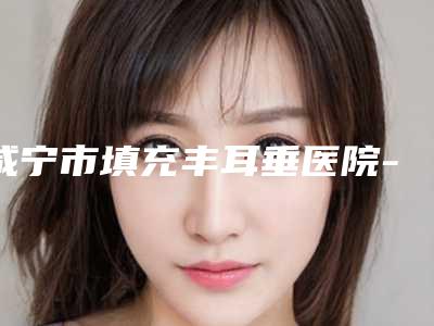 咸宁市填充丰耳垂医院-咸宁市第一人民医院整形科与赤壁市人民医院五强医美实力不小看