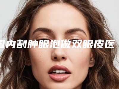 国内割肿眼泡做双眼皮医院哪家好:割肿眼泡做双眼皮医院前50佳一览表