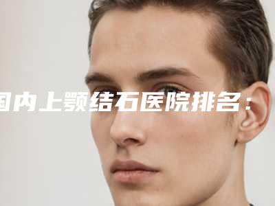国内上颚结石医院排名:上颚结石医院前50谁比较好