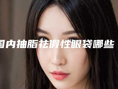 国内抽脂祛假性眼袋哪些医院好：抽脂祛假性眼袋医院前50位都是好口碑医