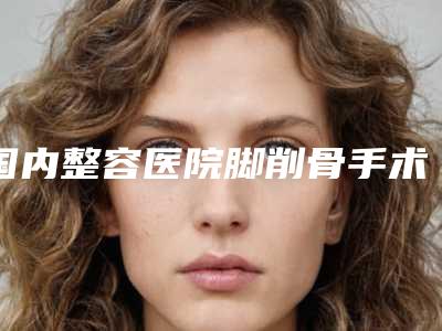 国内整容医院脚削骨手术:脚削骨手术医院前50佳重磅推出