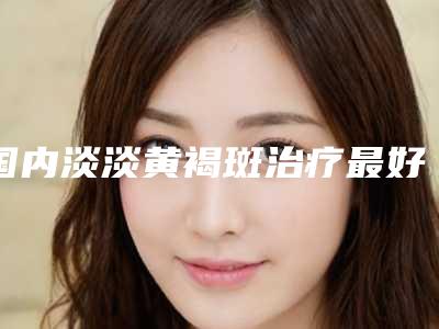 国内淡淡黄褐斑治疗最好的整形医院:淡淡黄褐斑治疗医院前50强定向推出