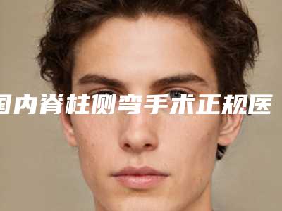 国内脊柱侧弯手术正规医院:脊柱侧弯手术医院50强名单刷新了