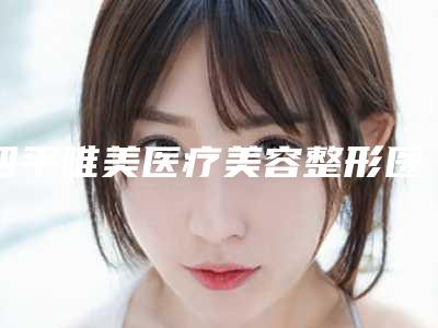 四平唯美医疗美容整形医院,四平唯美医疗美容诊所技术实力、口碑评价、价格表PK