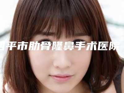 四平市肋骨隆鼻手术医院上榜清单前十强哪个实力好(四平许家春医疗美容诊所靠谱权威)