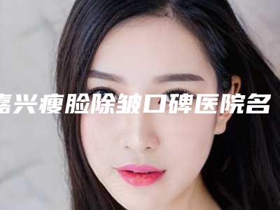 嘉兴瘦脸除皱口碑医院名单公开当地高口碑医院信息曝光
