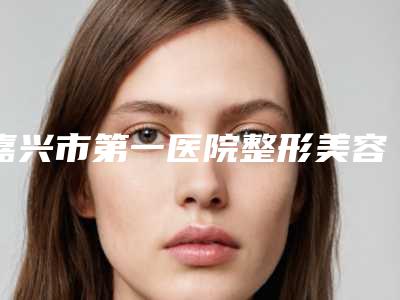嘉兴市第一医院整形美容外科整形价格收费表附2025清单-乳房酒窝案例