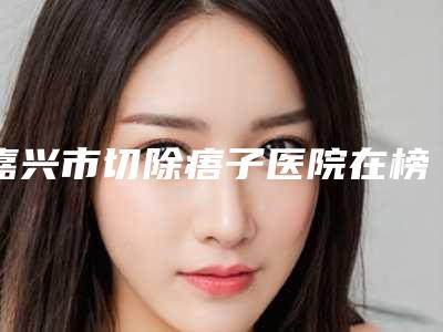 嘉兴市切除痦子医院在榜清单top10王炸推荐(嘉兴禾美医疗美容院医生实力测评_网友反馈)