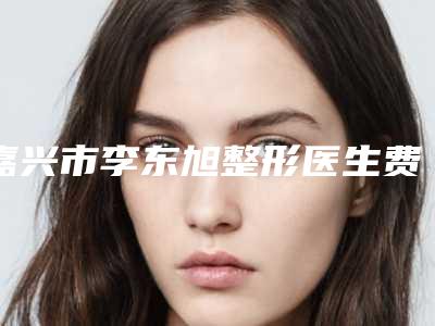 嘉兴市李东旭整形医生费用表明细一览