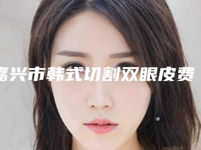 嘉兴市韩式切割双眼皮费用表明细项目信息(韩式切割双眼皮均价为:10460元)