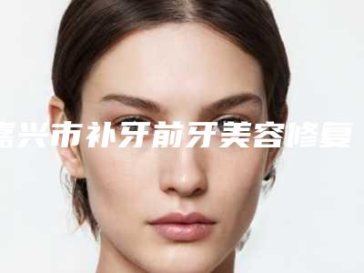 嘉兴市补牙前牙美容修复术医院排行榜前十名为您介绍（嘉善鑫齿口腔门诊部好还实惠）