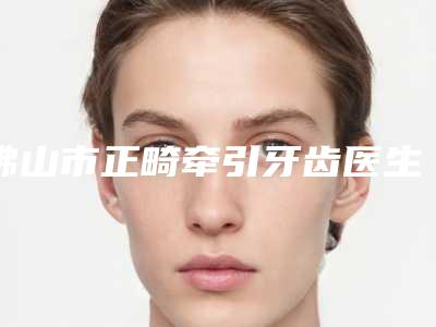 佛山市正畸牵引牙齿医生排名榜前十名挨个评测-佛山市正畸牵引牙齿口腔医生