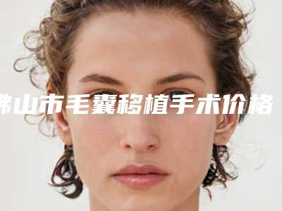 佛山市毛囊移植手术价格(收费标准)官方发布-佛山市毛囊移植手术价格行情