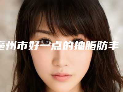 亳州市好一点的抽脂肪丰胸医院(亳州市微悦整形医疗美容正规有资质)