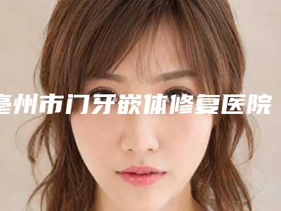 亳州市门牙嵌体修复医院在榜清单前十名一文速览（亳州市门牙嵌体修复口腔医院正规更靠谱）