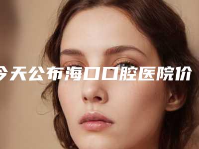 今天公布海口口腔医院价格表及海口口碑好的牙科医院排名[海口最好的口腔牙科医院是哪一家]
