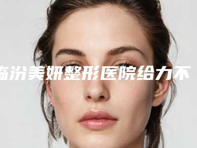 临汾美妍整形医院给力不-推荐冯瑞铮主治医生,郗静医生,贾军军医生