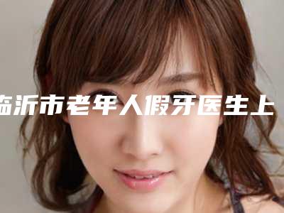临沂市老年人假牙医生上榜清单TOP5名单广受好评-临沂市老年人假牙口腔医生