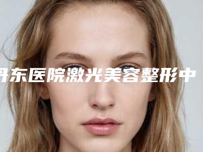 丹东医院激光美容整形中心,凤城蓝丝医疗美容诊所地址在哪收费价格表